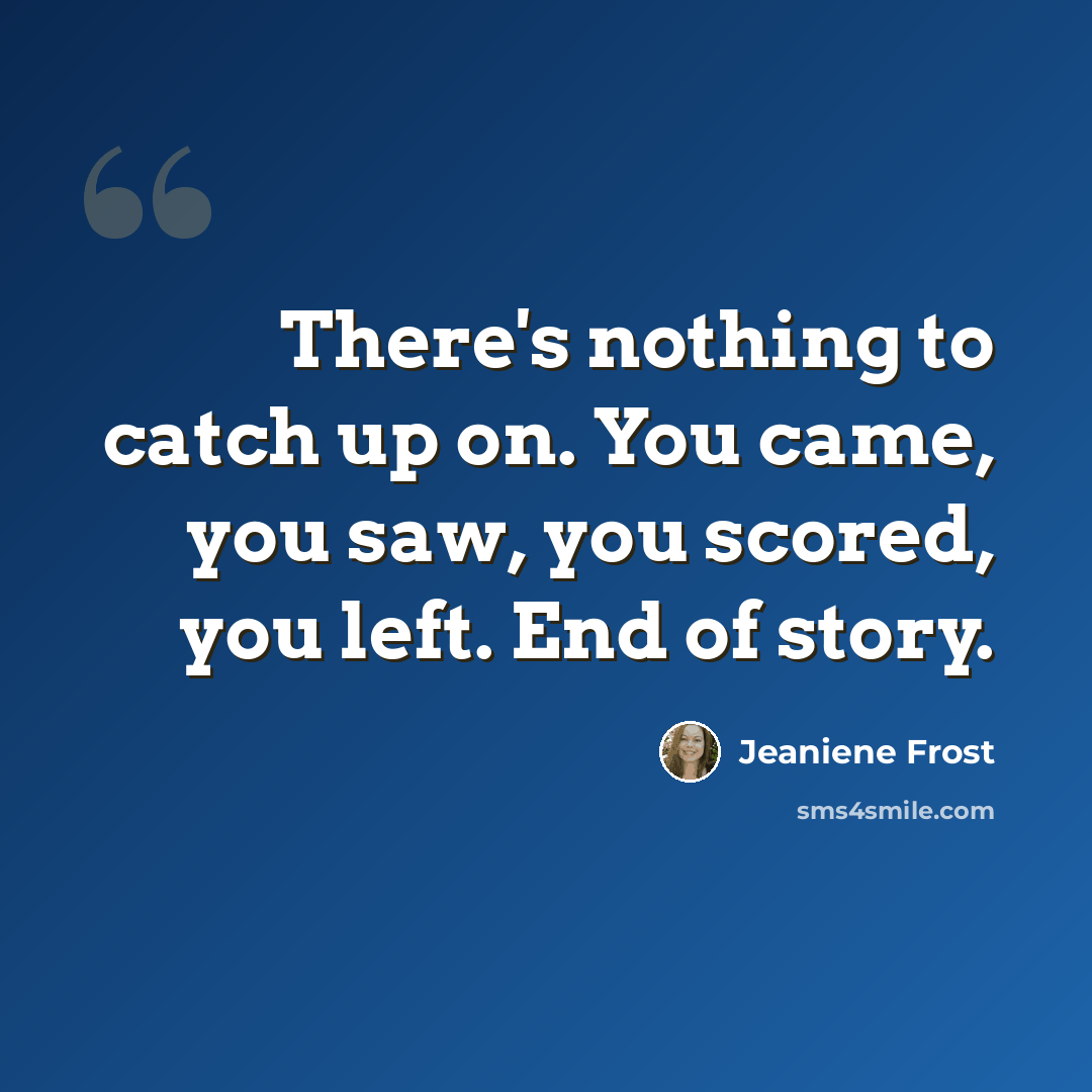 “There's nothing to catch up on. You came, you saw, you scored, you left. End of story.” quote by Jeaniene Frost