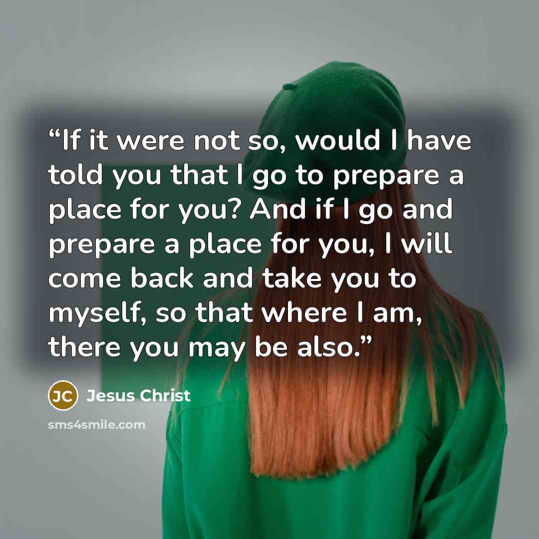 “If it were not so, would I have told you that I go to prepare a place for you? And if I go and prepare a place for you, I will come back and take you to myself, so that where I am, there you may be also.” quote by Jesus Christ