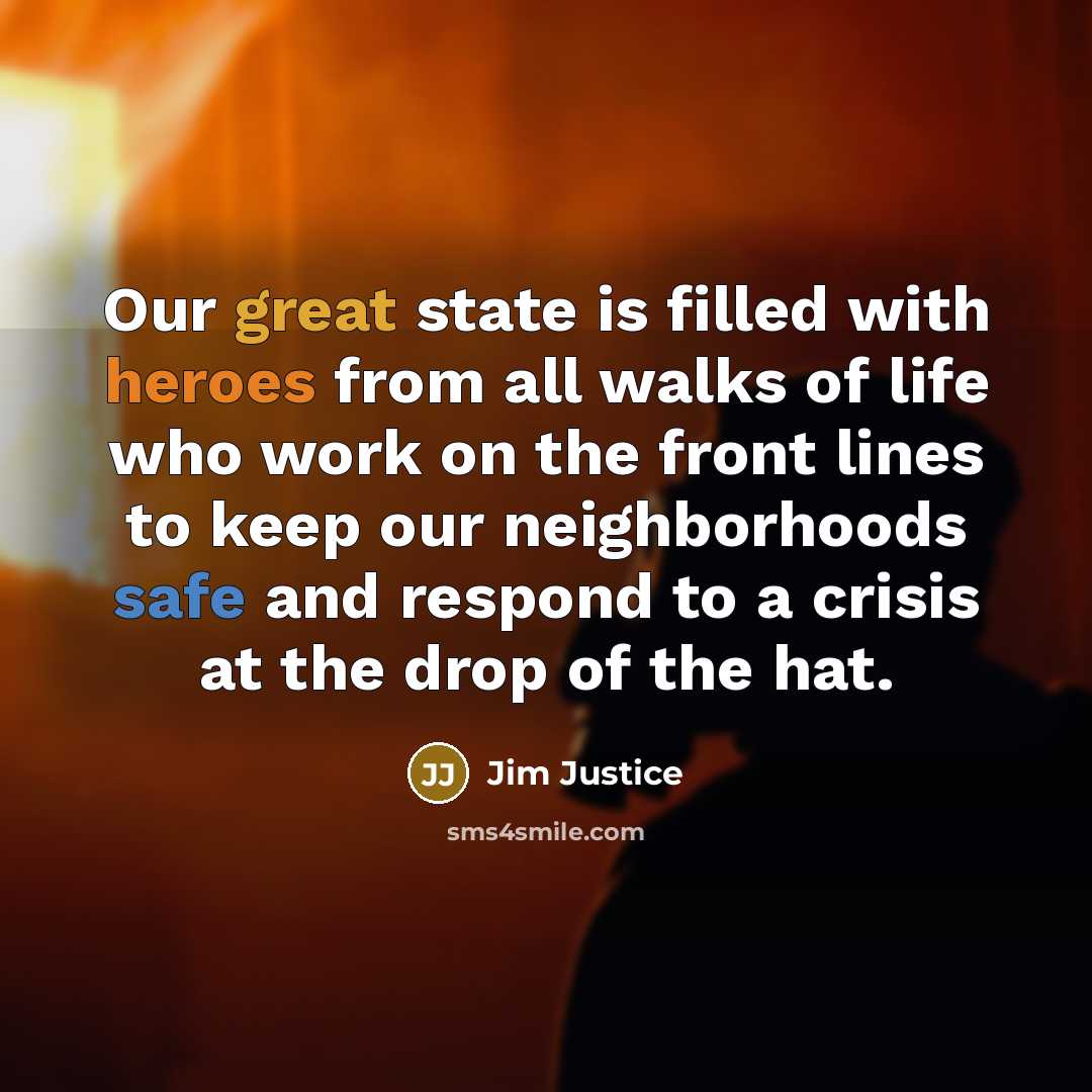 “Our great state is filled with heroes from all walks of life who work on the front lines to keep our neighborhoods safe and respond to a crisis at the drop of the hat.” quote by Jim Justice