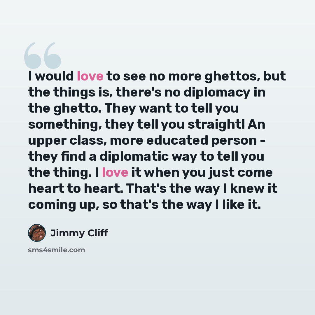 “I would love to see no more ghettos, but the things is, there's no diplomacy in the ghetto. They want to tell you something, they tell you straight! An upper class, more educated person - they find a diplomatic way to tell you the thing. I love it when you just come heart to heart. That's the way…” quote by Jimmy Cliff
