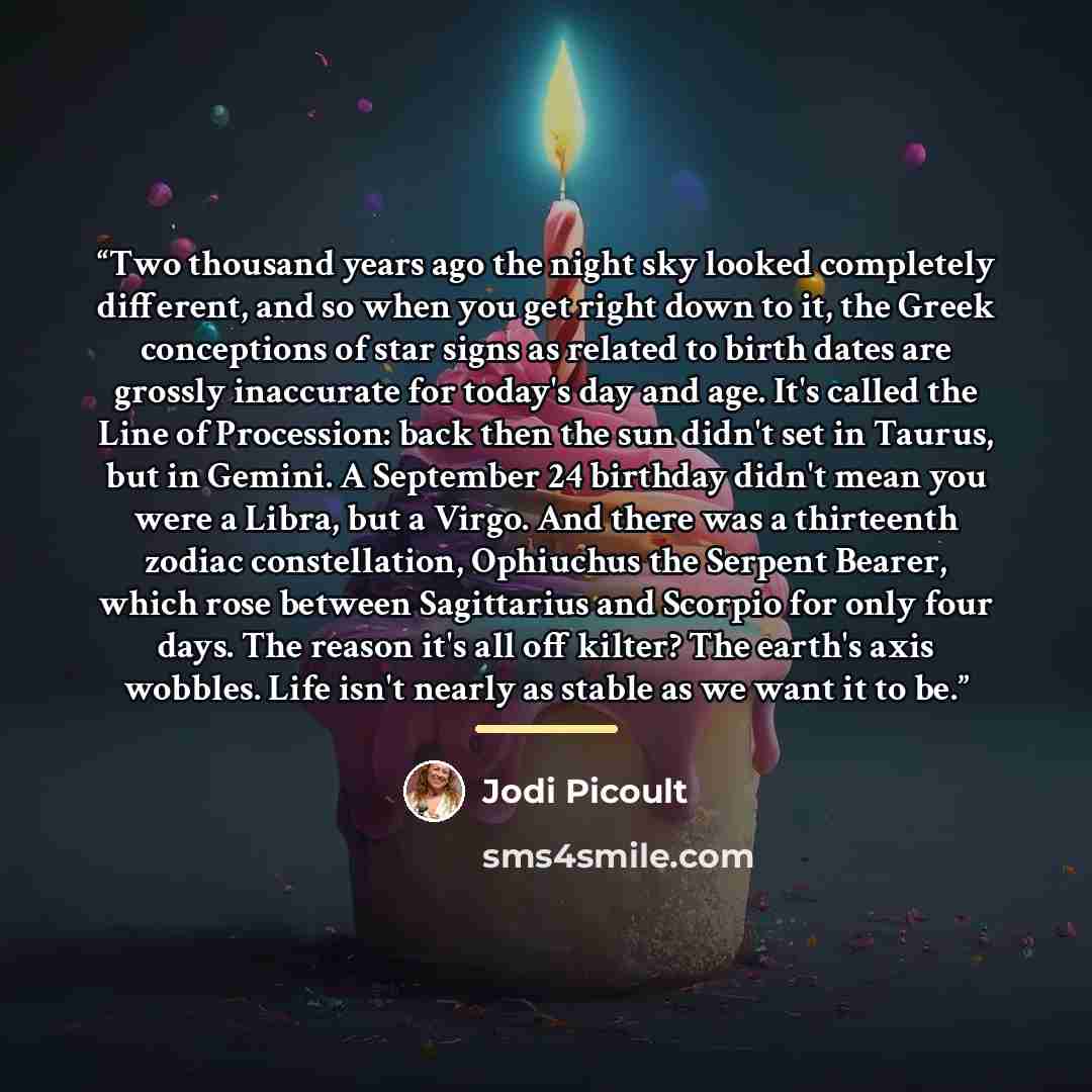 “Two thousand years ago the night sky looked completely different, and so when you get right down to it, the Greek conceptions of star signs as related to birth dates are grossly inaccurate for today's day and age. It's called the Line of Procession: back then the sun didn't set in Taurus, but in…” quote by Jodi Picoult