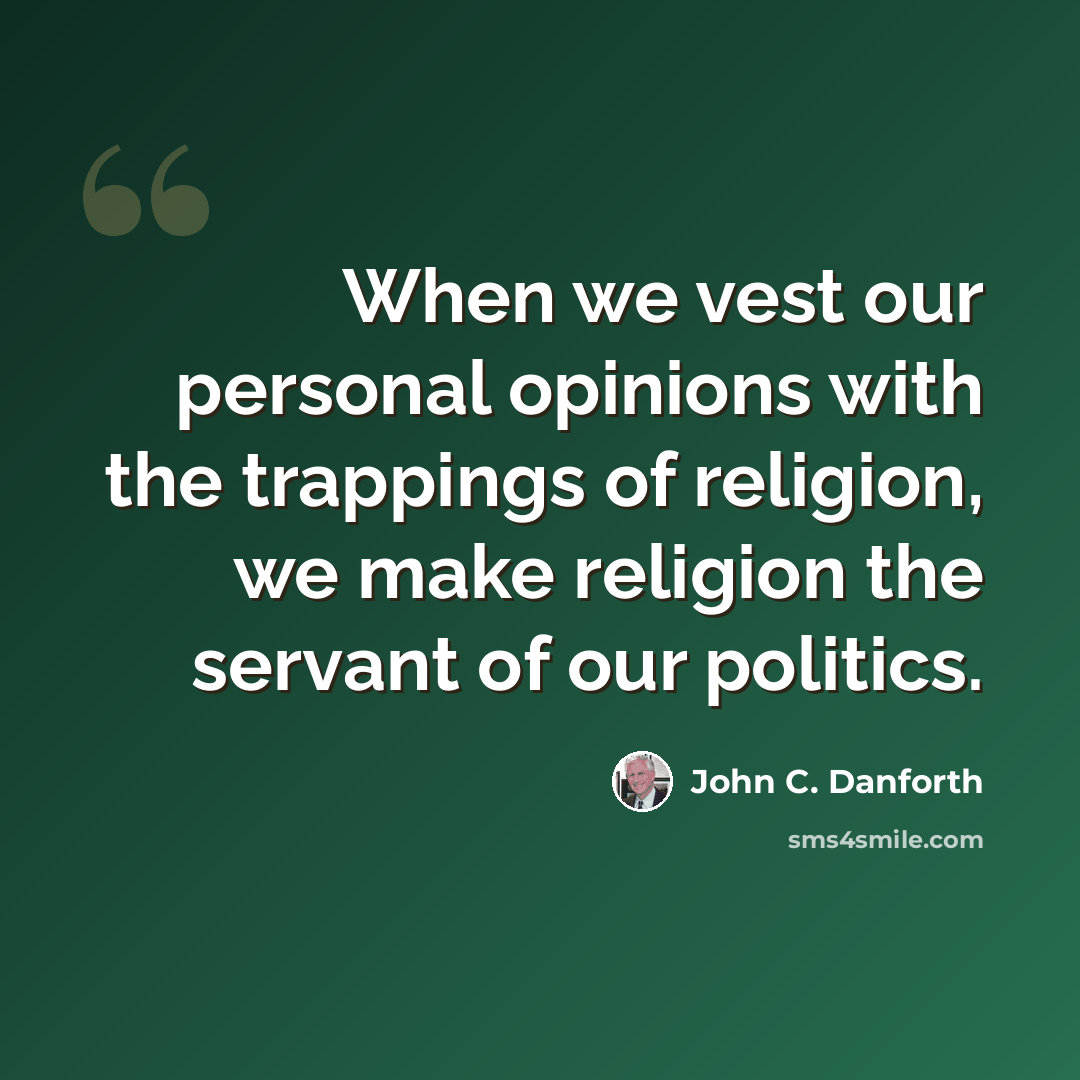 “When we vest our personal opinions with the trappings of religion, we make religion the servant of our politics.” quote by John C. Danforth