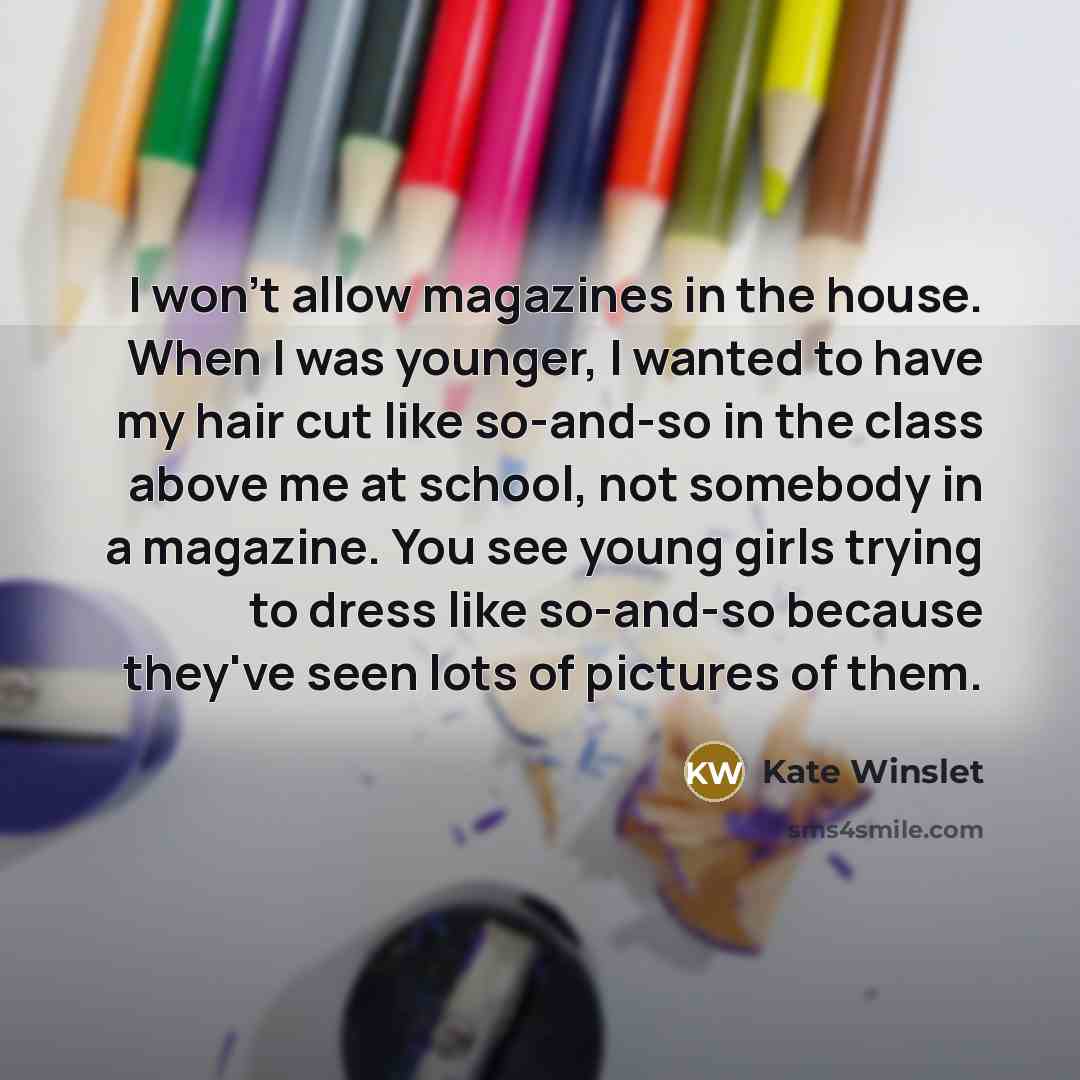 “I won't allow magazines in the house. When I was younger, I wanted to have my hair cut like so-and-so in the class above me at school, not somebody in a magazine. You see young girls trying to dress like so-and-so because they've seen lots of pictures of them.” quote by Kate Winslet
