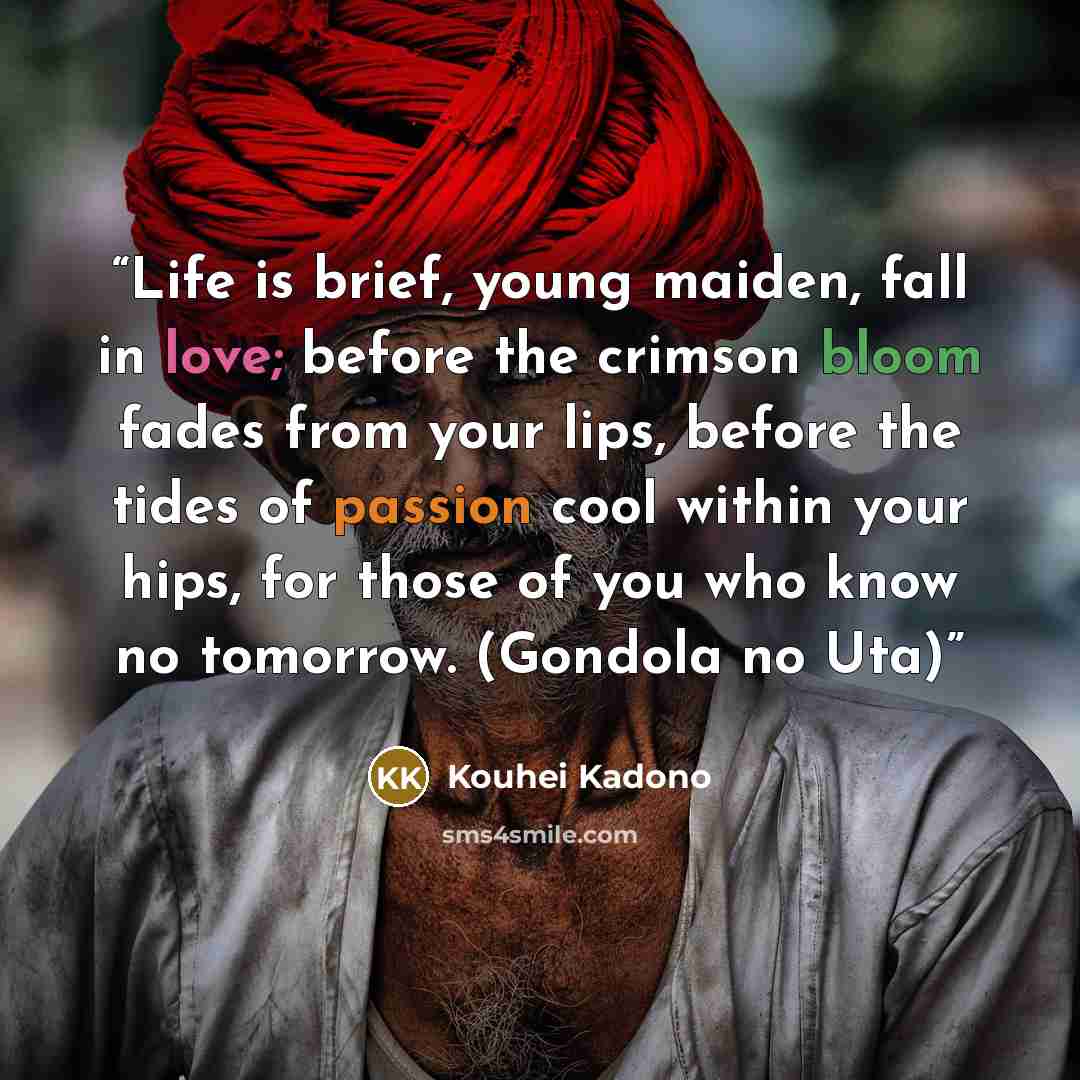 “Life is brief, young maiden, fall in love; before the crimson bloom fades from your lips, before the tides of passion cool within your hips, for those of you who know no tomorrow. (Gondola no Uta)” quote by Kouhei Kadono