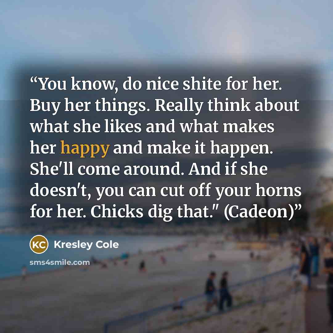 “You know, do nice shite for her. Buy her things. Really think about what she likes and what makes her happy and make it happen. She'll come around. And if she doesn't, you can cut off your horns for her. Chicks dig that." (Cadeon)” quote by Kresley Cole