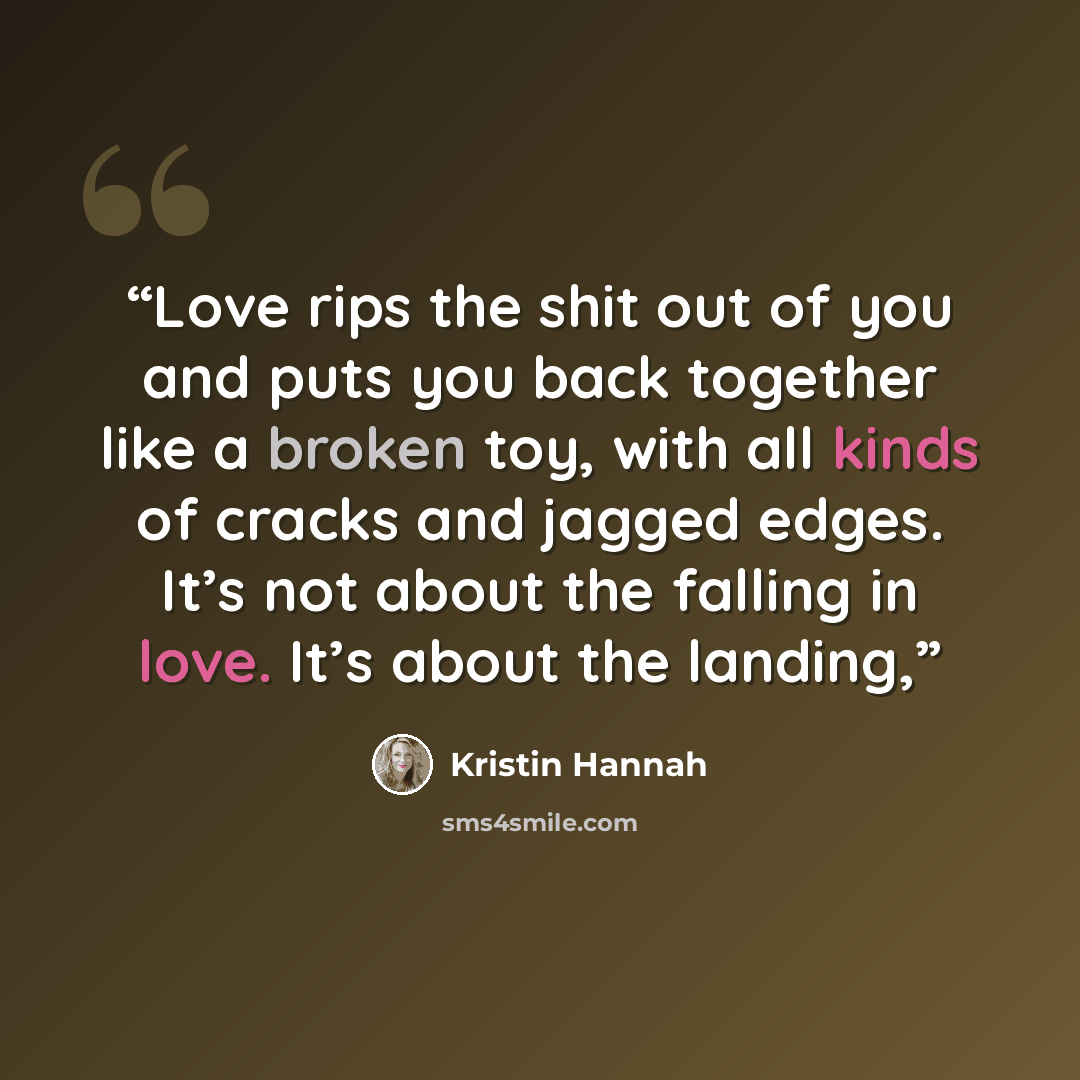 “Love rips the shit out of you and puts you back together like a broken toy, with all kinds of cracks and jagged edges. It’s not about the falling in love. It’s about the landing,” quote by Kristin Hannah