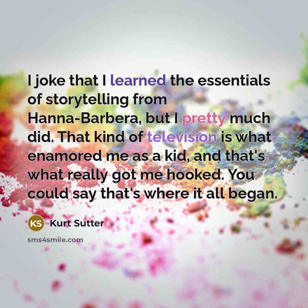 “I joke that I learned the essentials of storytelling from Hanna-Barbera, but I pretty much did. That kind of television is what enamored me as a kid, and that's what really got me hooked. You could say that's where it all began.” quote by Kurt Sutter