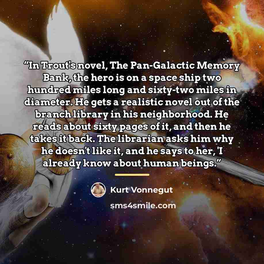 “In Trout's novel, The Pan-Galactic Memory Bank, the hero is on a space ship two hundred miles long and sixty-two miles in diameter. He gets a realistic novel out of the branch library in his neighborhood. He reads about sixty pages of it, and then he takes it back. The librarian asks him why he…” quote by Kurt Vonnegut
