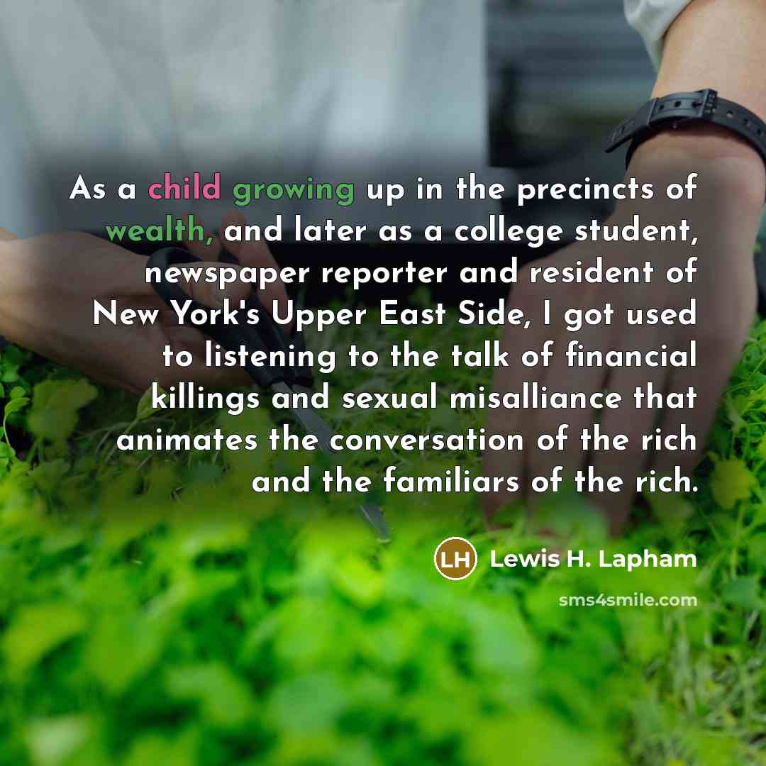 “As a child growing up in the precincts of wealth, and later as a college student, newspaper reporter and resident of New York's Upper East Side, I got used to listening to the talk of financial killings and sexual misalliance that animates the conversation of the rich and the familiars of the rich.” quote by Lewis H. Lapham