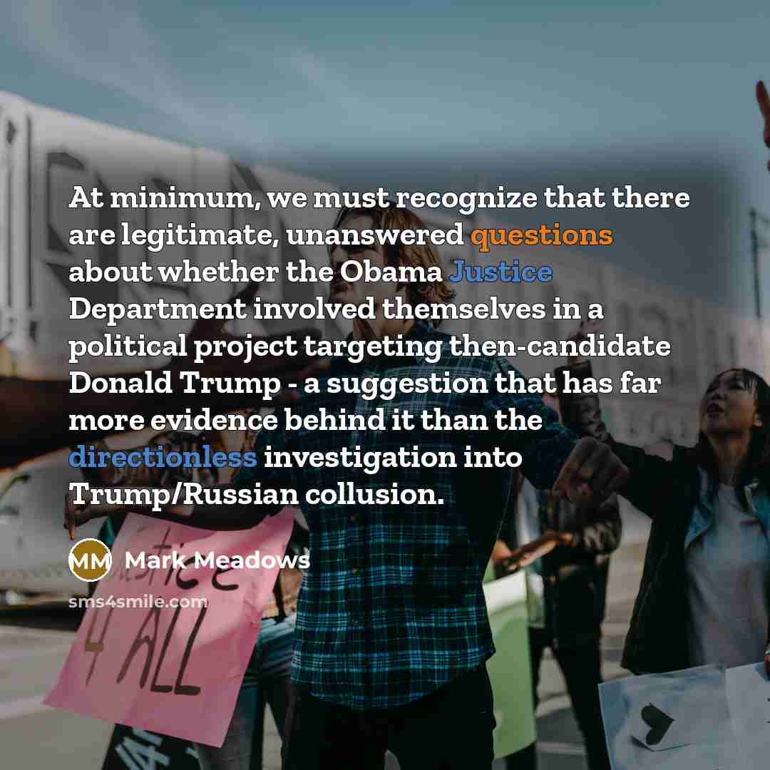 “At minimum, we must recognize that there are legitimate, unanswered questions about whether the Obama Justice Department involved themselves in a political project targeting then-candidate Donald Trump - a suggestion that has far more evidence behind it than the directionless investigation into…” quote by Mark Meadows