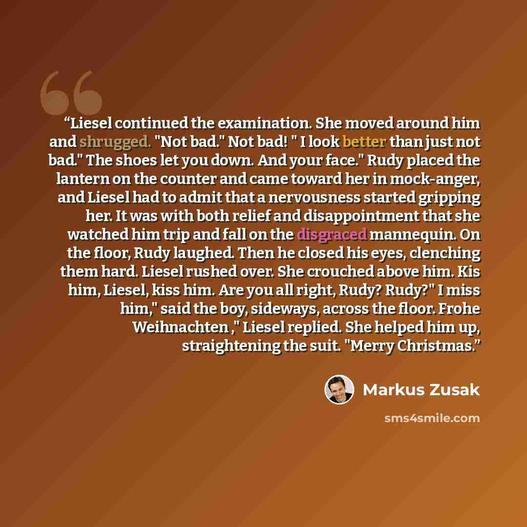 “Liesel continued the examination. She moved around him and shrugged. "Not bad." Not bad! " I look better than just not bad." The shoes let you down. And your face." Rudy placed the lantern on the counter and came toward her in mock-anger, and Liesel had to admit that a nervousness started gripping…” quote by Markus Zusak