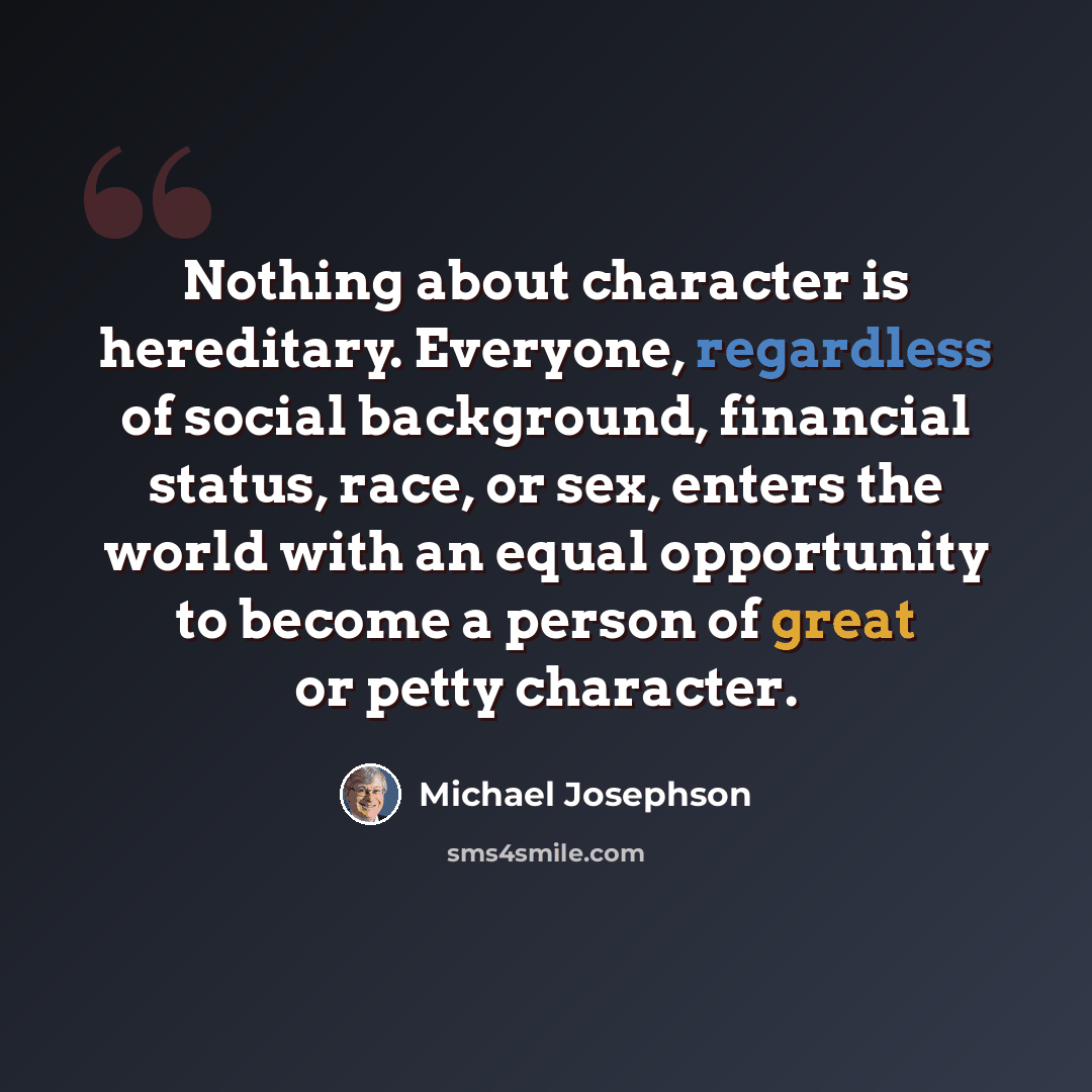 “Nothing about character is hereditary. Everyone, regardless of social background, financial status, race, or sex, enters the world with an equal opportunity to become a person of great or petty character.” quote by Michael Josephson