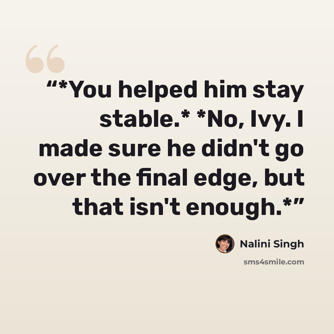 “*You helped him stay stable.* *No, Ivy. I made sure he didn't go over the final edge, but that isn't enough.*” quote by Nalini Singh