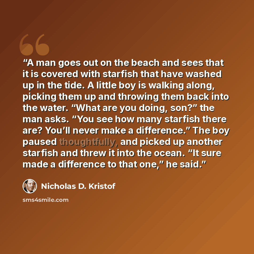 “A man goes out on the beach and sees that it is covered with starfish that have washed up in the tide. A little boy is walking along, picking them up and throwing them back into the water. “What are you doing, son?” the man asks. “You see how many starfish there are? You’ll never make a…” quote by Nicholas D. Kristof