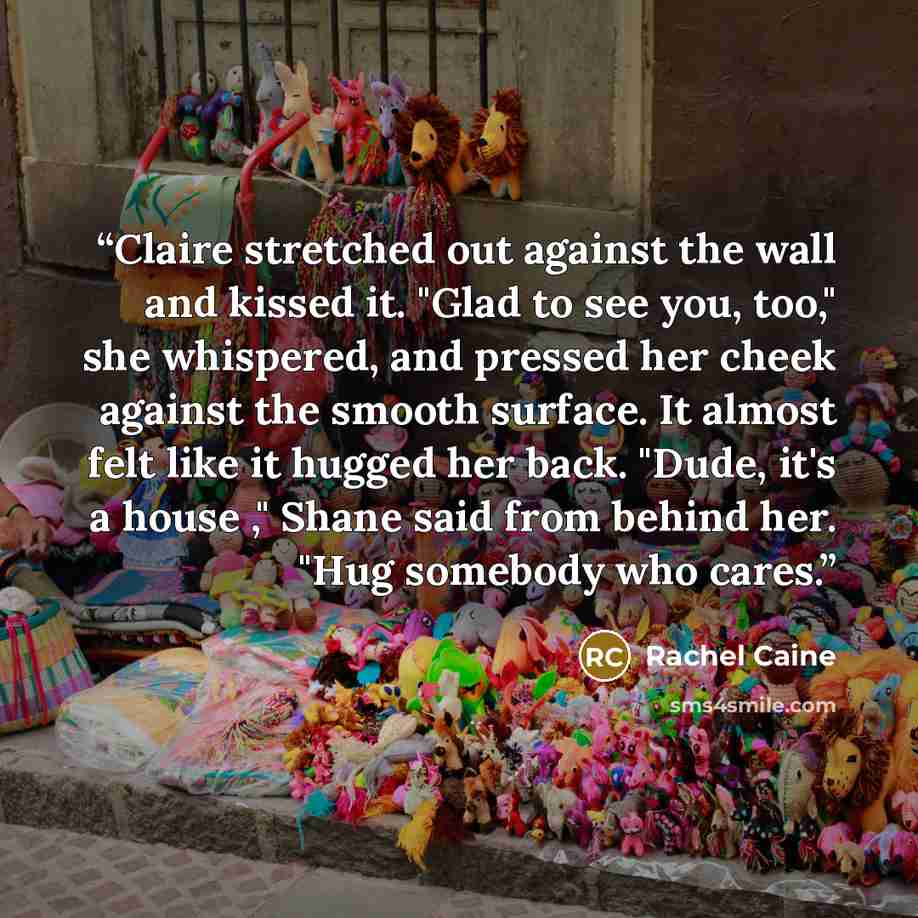 “Claire stretched out against the wall and kissed it. "Glad to see you, too," she whispered, and pressed her cheek against the smooth surface. It almost felt like it hugged her back. "Dude, it's a house ," Shane said from behind her. "Hug somebody who cares.” quote by Rachel Caine
