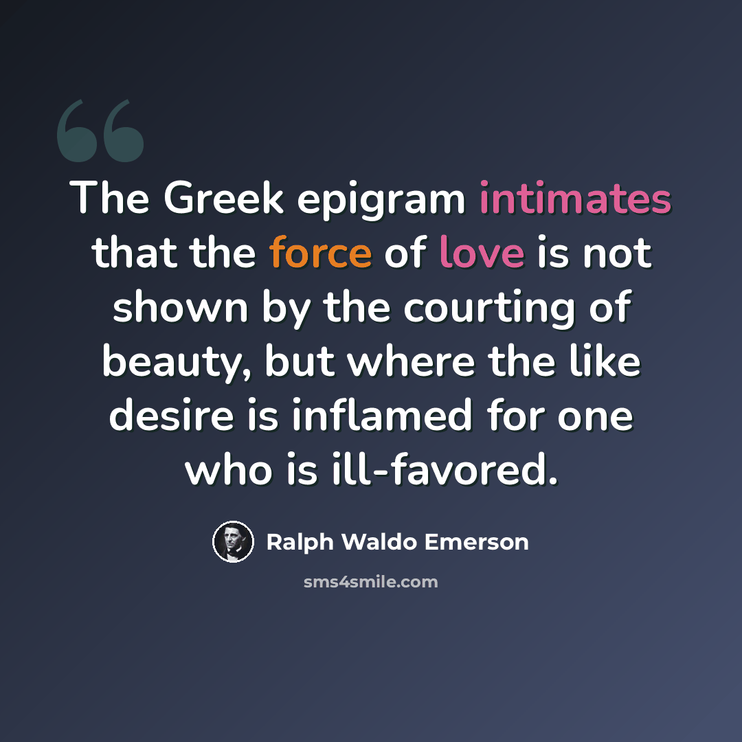 “The Greek epigram intimates that the force of love is not shown by the courting of beauty, but where the like desire is inflamed for one who is ill-favored.” quote by Ralph Waldo Emerson