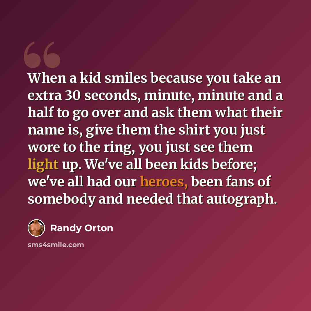 “When a kid smiles because you take an extra 30 seconds, minute, minute and a half to go over and ask them what their name is, give them the shirt you just wore to the ring, you just see them light up. We've all been kids before; we've all had our heroes, been fans of somebody and needed that…” quote by Randy Orton