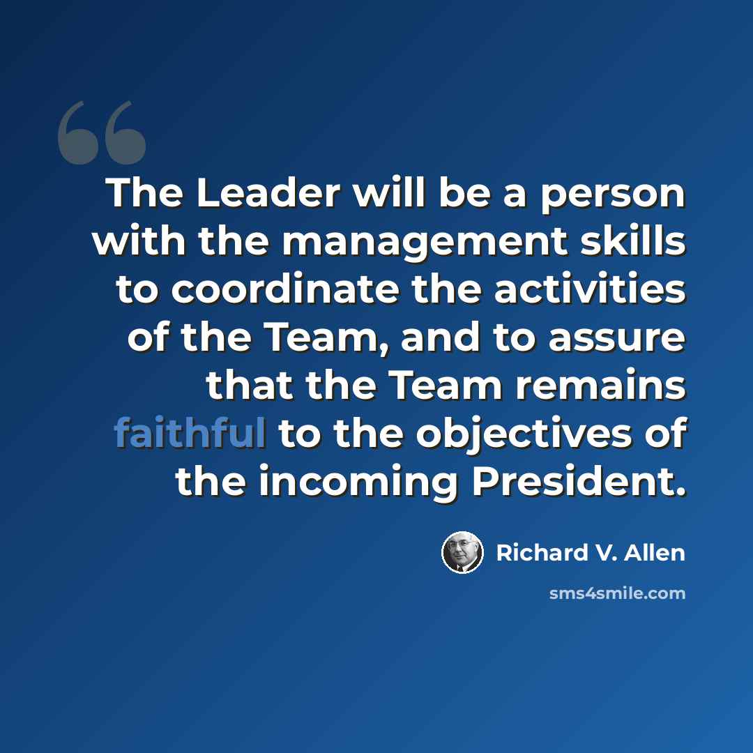 “The Leader will be a person with the management skills to coordinate the activities of the Team, and to assure that the Team remains faithful to the objectives of the incoming President.” quote by Richard V. Allen