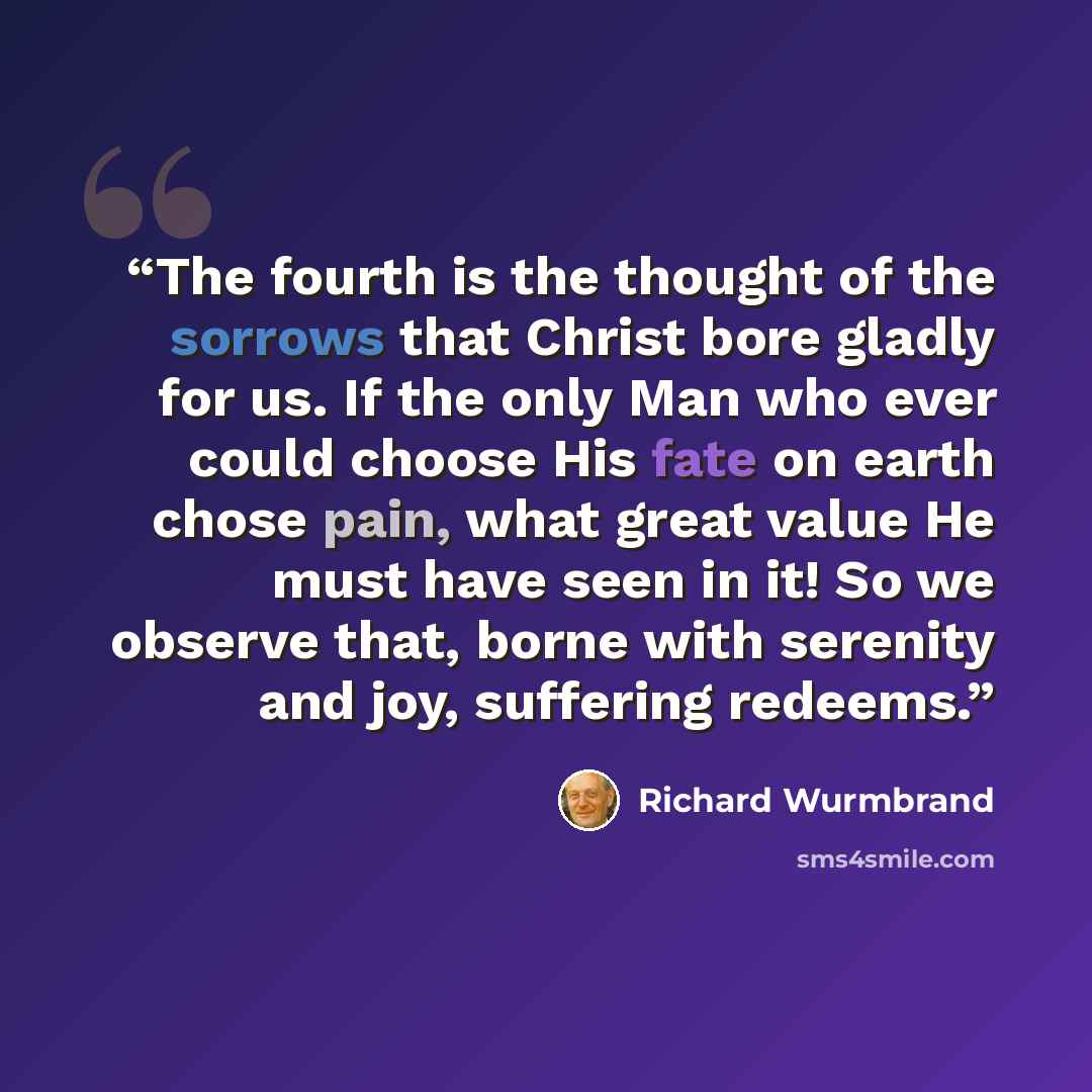 “The fourth is the thought of the sorrows that Christ bore gladly for us. If the only Man who ever could choose His fate on earth chose pain, what great value He must have seen in it! So we observe that, borne with serenity and joy, suffering redeems.” quote by Richard Wurmbrand
