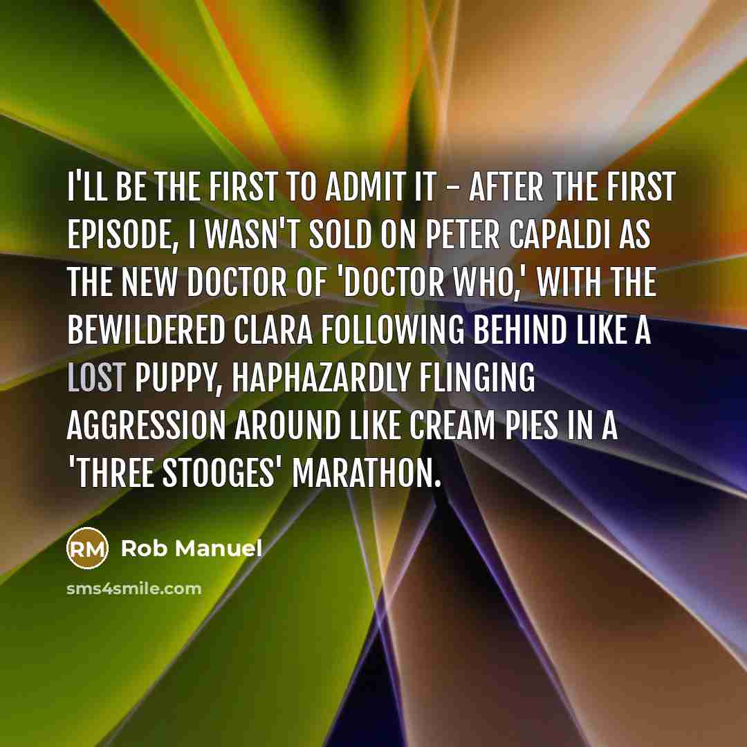 “I'll be the first to admit it - after the first episode, I wasn't sold on Peter Capaldi as the new Doctor of 'Doctor Who,' with the bewildered Clara following behind like a lost puppy, haphazardly flinging aggression around like cream pies in a 'Three Stooges' marathon.” quote by Rob Manuel