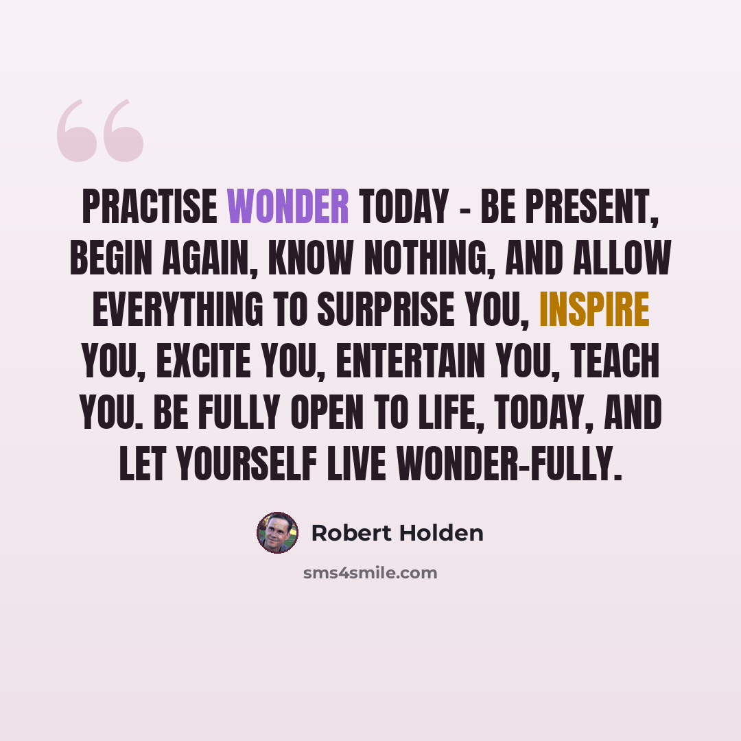 “Practise wonder today - be present, begin again, know nothing, and allow everything to surprise you, inspire you, excite you, entertain you, teach you. Be fully open to life, today, and let yourself live wonder-fully.” quote by Robert Holden
