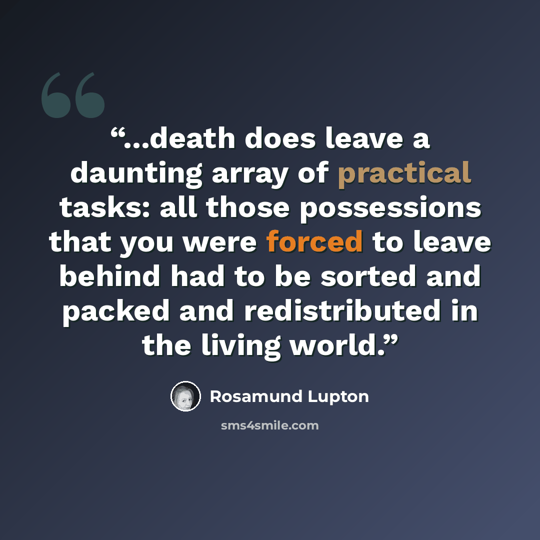 “...death does leave a daunting array of practical tasks: all those possessions that you were forced to leave behind had to be sorted and packed and redistributed in the living world.” quote by Rosamund Lupton