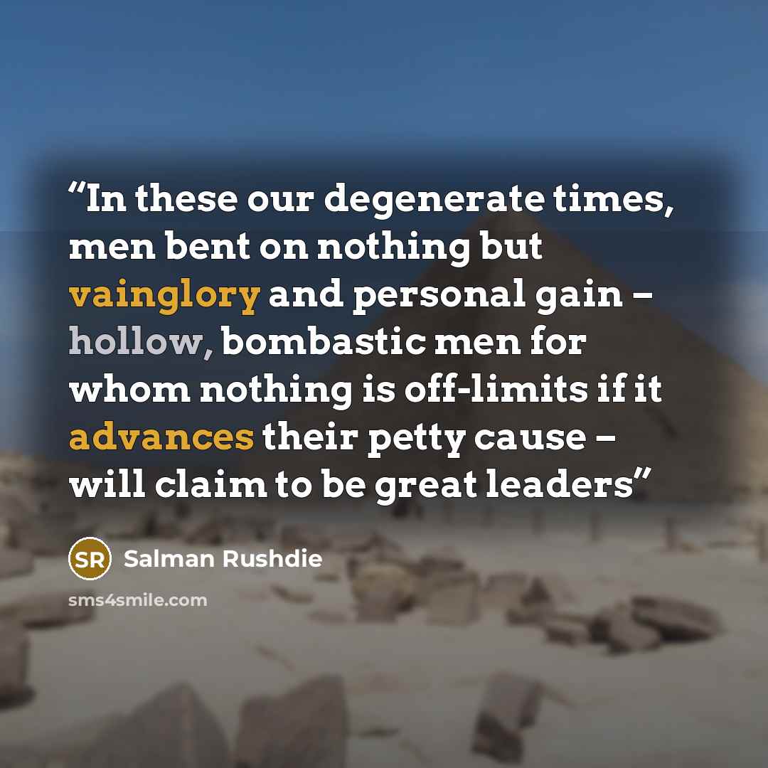 “In these our degenerate times, men bent on nothing but vainglory and personal gain – hollow, bombastic men for whom nothing is off-limits if it advances their petty cause – will claim to be great leaders” quote by Salman Rushdie