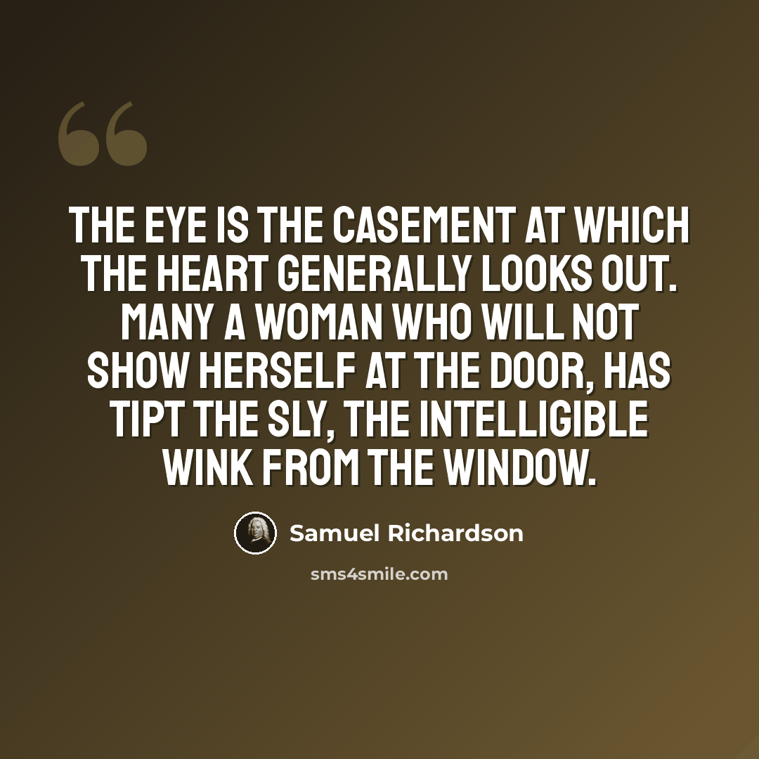“The eye is the casement at which the heart generally looks out. Many a woman who will not show herself at the door, has tipt the sly, the intelligible wink from the window.” quote by Samuel Richardson