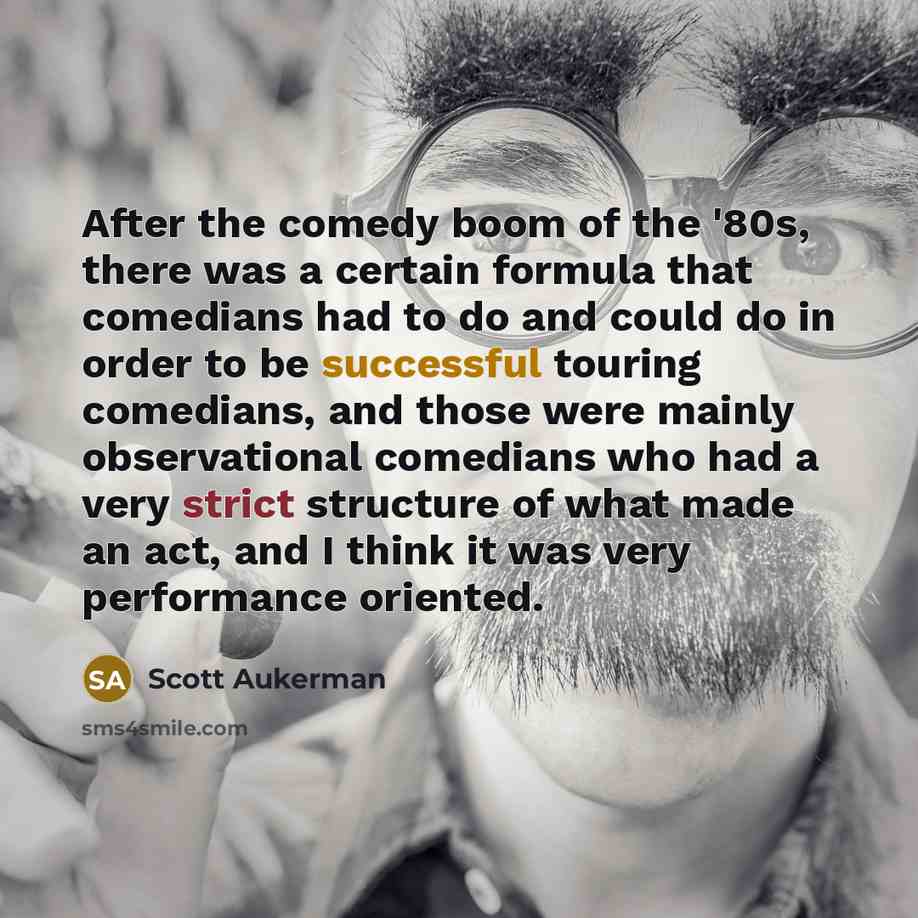 “After the comedy boom of the '80s, there was a certain formula that comedians had to do and could do in order to be successful touring comedians, and those were mainly observational comedians who had a very strict structure of what made an act, and I think it was very performance oriented.” quote by Scott Aukerman