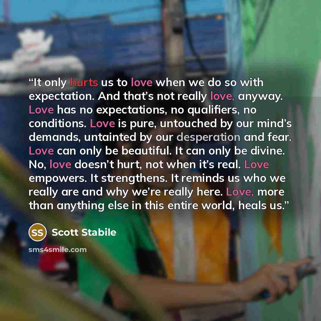 “It only hurts us to love when we do so with expectation. And that’s not really love, anyway. Love has no expectations, no qualifiers, no conditions. Love is pure, untouched by our mind’s demands, untainted by our desperation and fear. Love can only be beautiful. It can only be divine. No, love…” quote by Scott Stabile