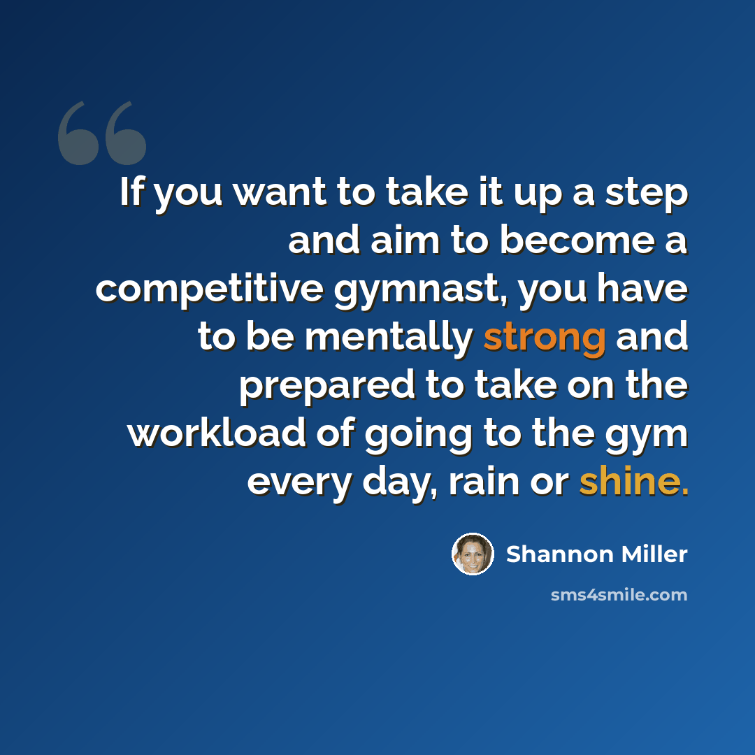 “If you want to take it up a step and aim to become a competitive gymnast, you have to be mentally strong and prepared to take on the workload of going to the gym every day, rain or shine.” quote by Shannon Miller