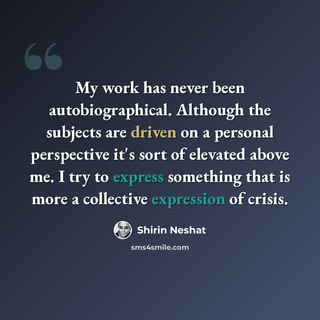 “My work has never been autobiographical. Although the subjects are driven on a personal perspective it's sort of elevated above me. I try to express something that is more a collective expression of crisis.” quote by Shirin Neshat