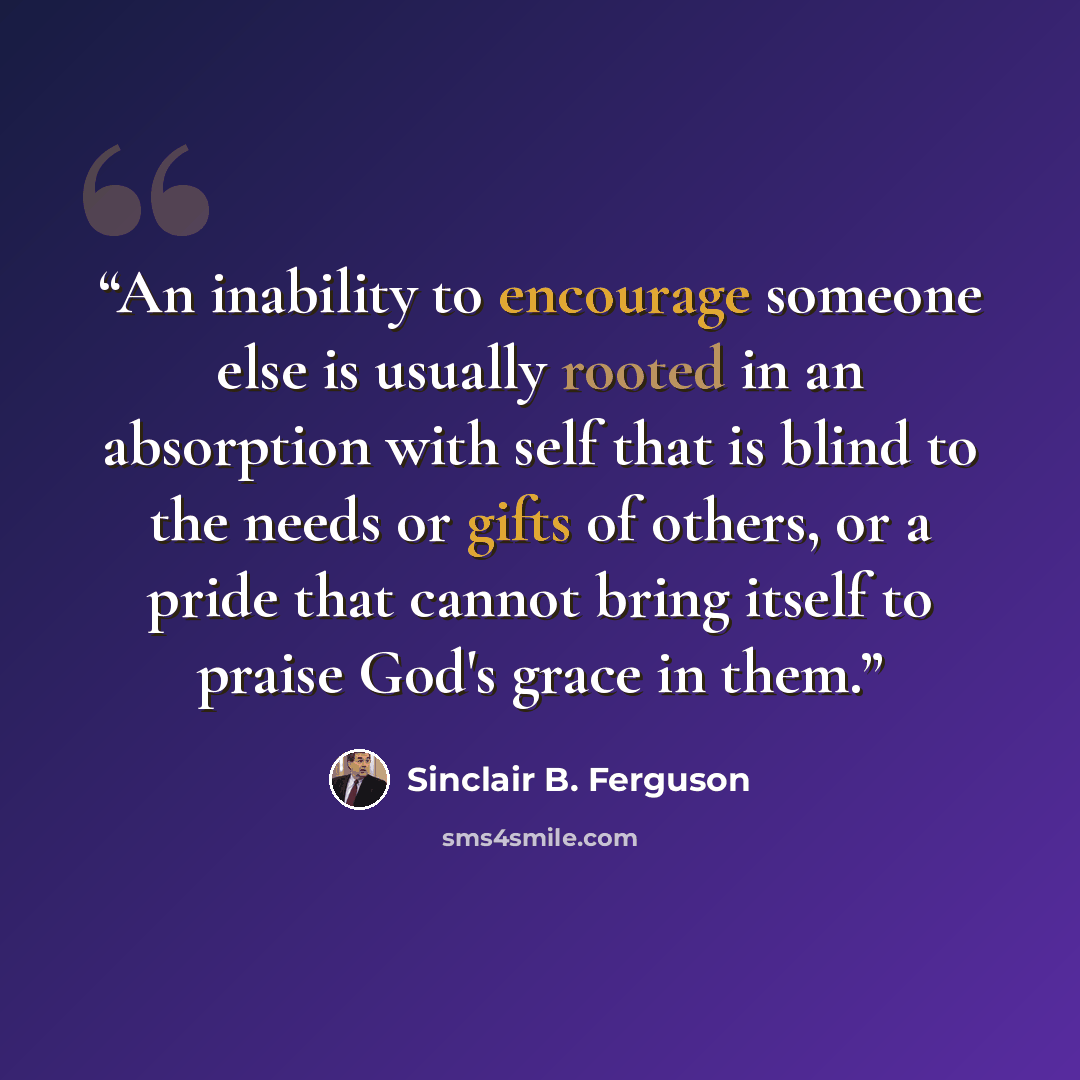 “An inability to encourage someone else is usually rooted in an absorption with self that is blind to the needs or gifts of others, or a pride that cannot bring itself to praise God's grace in them.” quote by Sinclair B. Ferguson