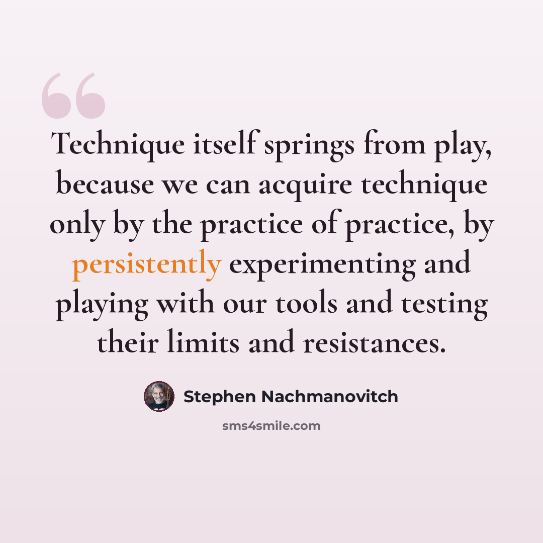 “Technique itself springs from play, because we can acquire technique only by the practice of practice, by persistently experimenting and playing with our tools and testing their limits and resistances.” quote by Stephen Nachmanovitch
