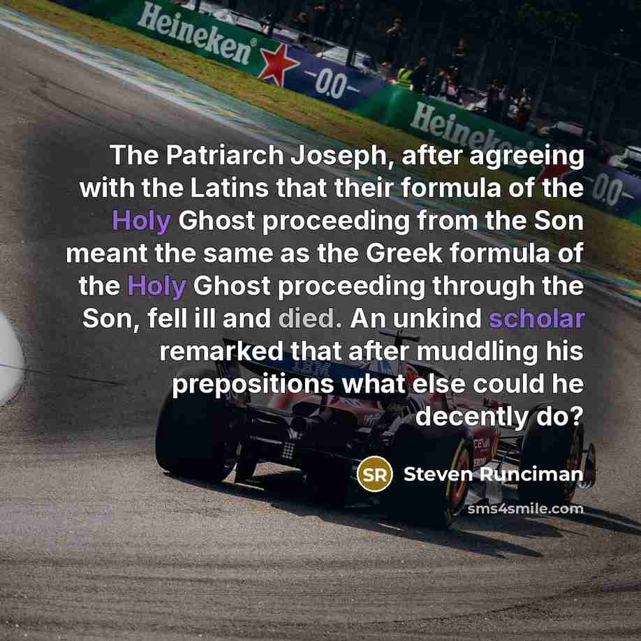 “The Patriarch Joseph, after agreeing with the Latins that their formula of the Holy Ghost proceeding from the Son meant the same as the Greek formula of the Holy Ghost proceeding through the Son, fell ill and died. An unkind scholar remarked that after muddling his prepositions what else could he…” quote by Steven Runciman