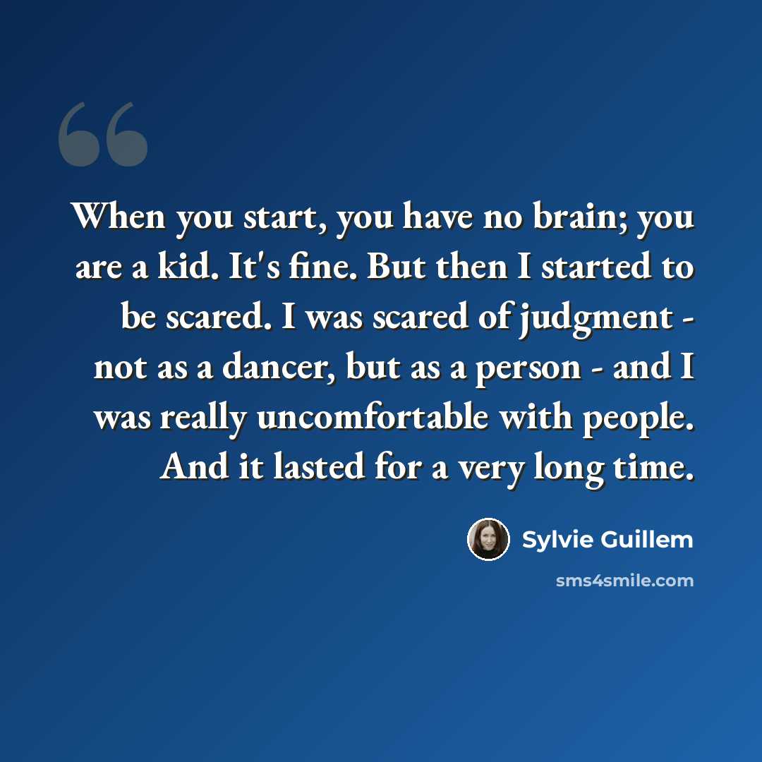 “When you start, you have no brain; you are a kid. It's fine. But then I started to be scared. I was scared of judgment - not as a dancer, but as a person - and I was really uncomfortable with people. And it lasted for a very long time.” quote by Sylvie Guillem