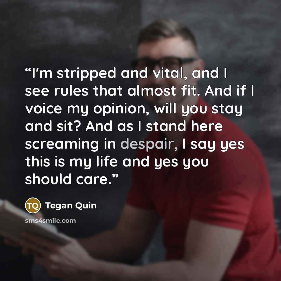“I'm stripped and vital, and I see rules that almost fit. And if I voice my opinion, will you stay and sit? And as I stand here screaming in despair, I say yes this is my life and yes you should care.” quote by Tegan Quin