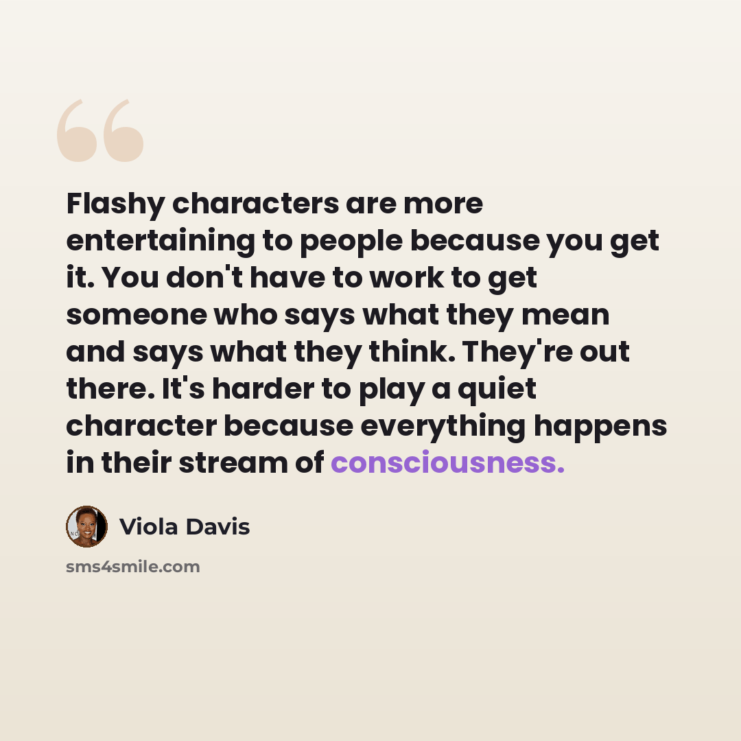 “Flashy characters are more entertaining to people because you get it. You don't have to work to get someone who says what they mean and says what they think. They're out there. It's harder to play a quiet character because everything happens in their stream of consciousness.” quote by Viola Davis