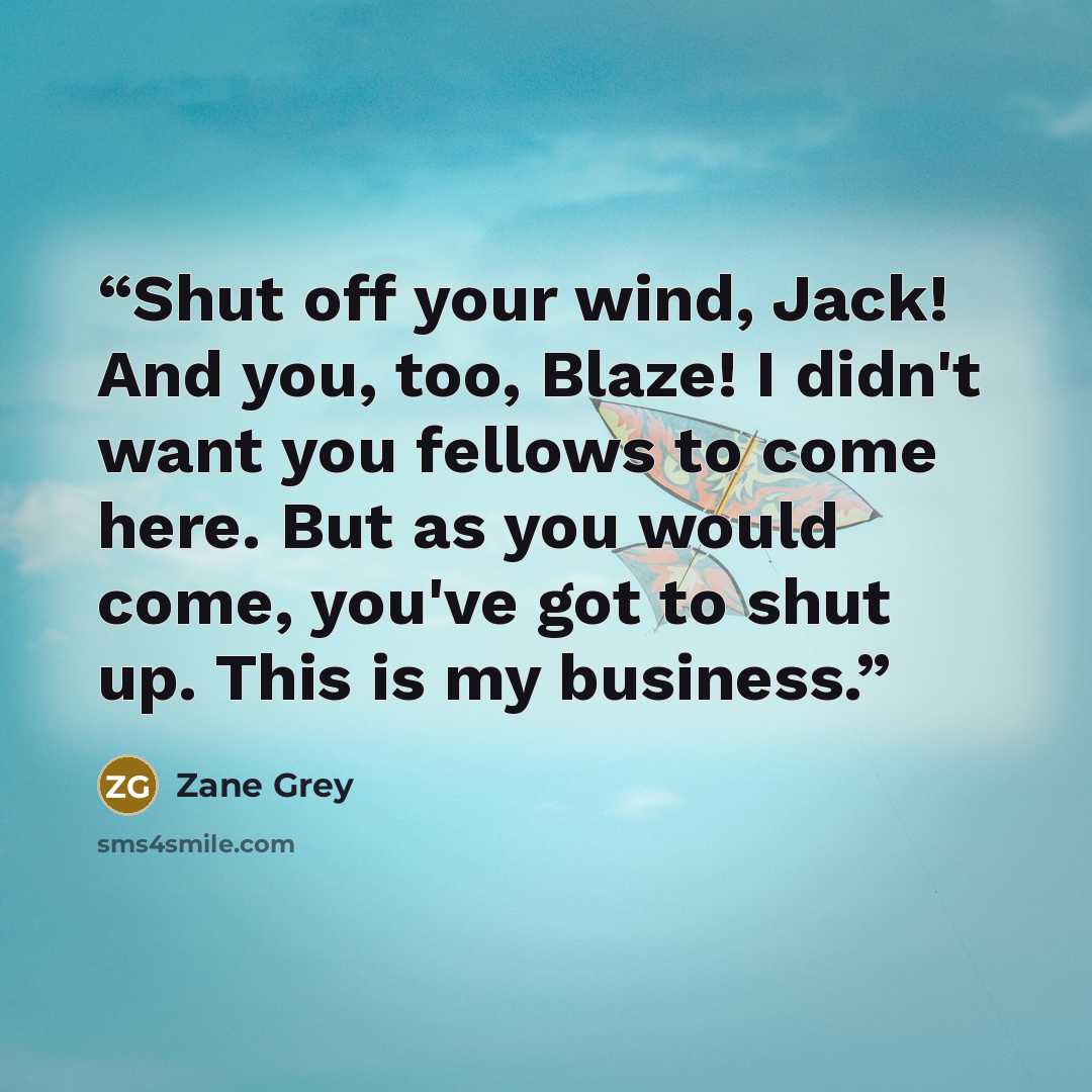 “Shut off your wind, Jack! And you, too, Blaze! I didn't want you fellows to come here. But as you would come, you've got to shut up. This is my business.” quote by Zane Grey