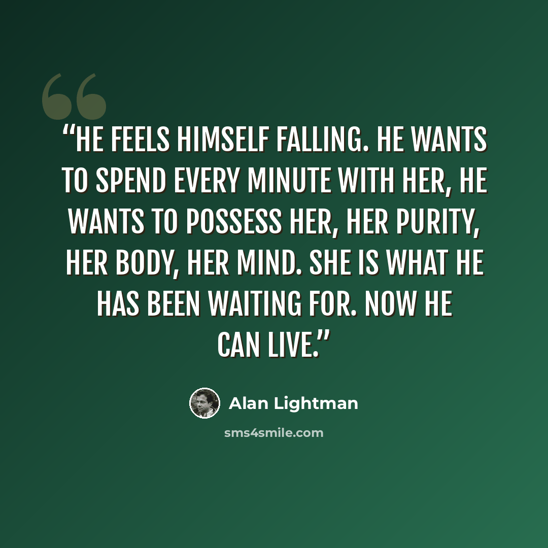 “He feels himself falling. He wants to spend every minute with her, he wants to possess her, her purity, her body, her mind. She is what he has been waiting for. Now he can live.” quote by Alan Lightman