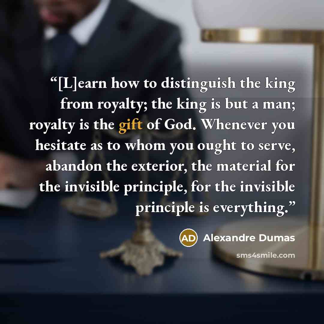 “[L]earn how to distinguish the king from royalty; the king is but a man; royalty is the gift of God. Whenever you hesitate as to whom you ought to serve, abandon the exterior, the material for the invisible principle, for the invisible principle is everything.” quote by Alexandre Dumas
