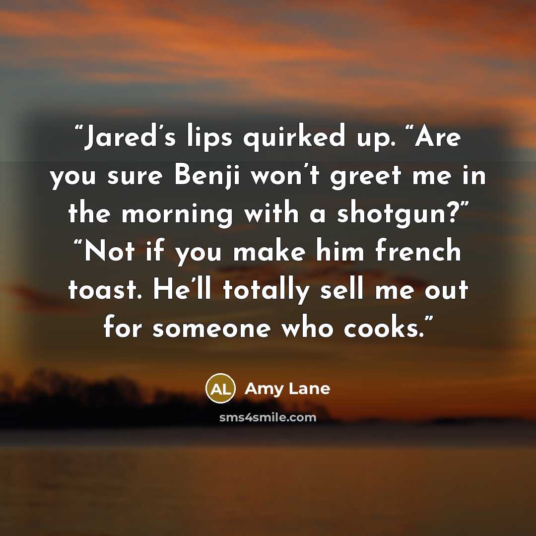 “Jared’s lips quirked up. “Are you sure Benji won’t greet me in the morning with a shotgun?” “Not if you make him french toast. He’ll totally sell me out for someone who cooks.” quote by Amy Lane
