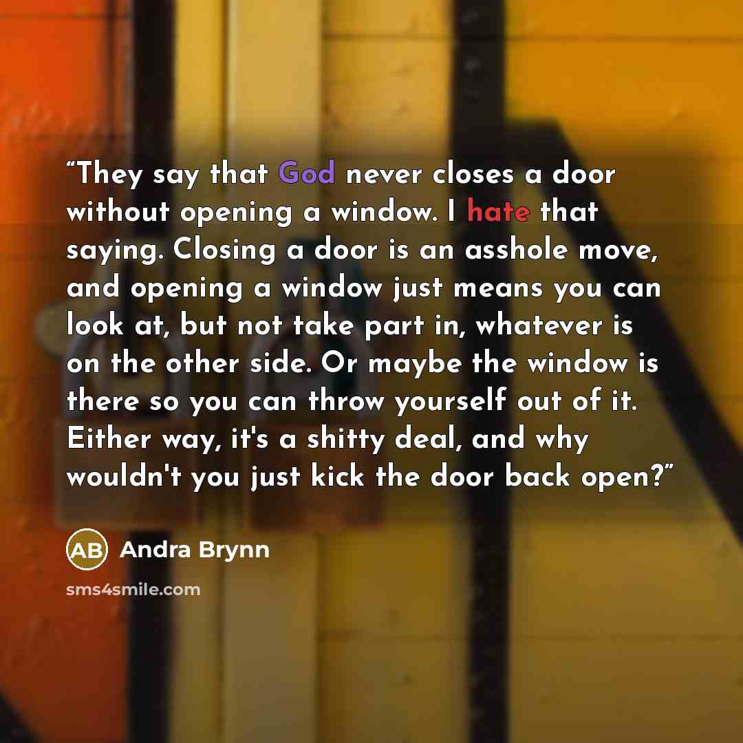 “They say that God never closes a door without opening a window. I hate that saying. Closing a door is an asshole move, and opening a window just means you can look at, but not take part in, whatever is on the other side. Or maybe the window is there so you can throw yourself out of it. Either way…” quote by Andra Brynn