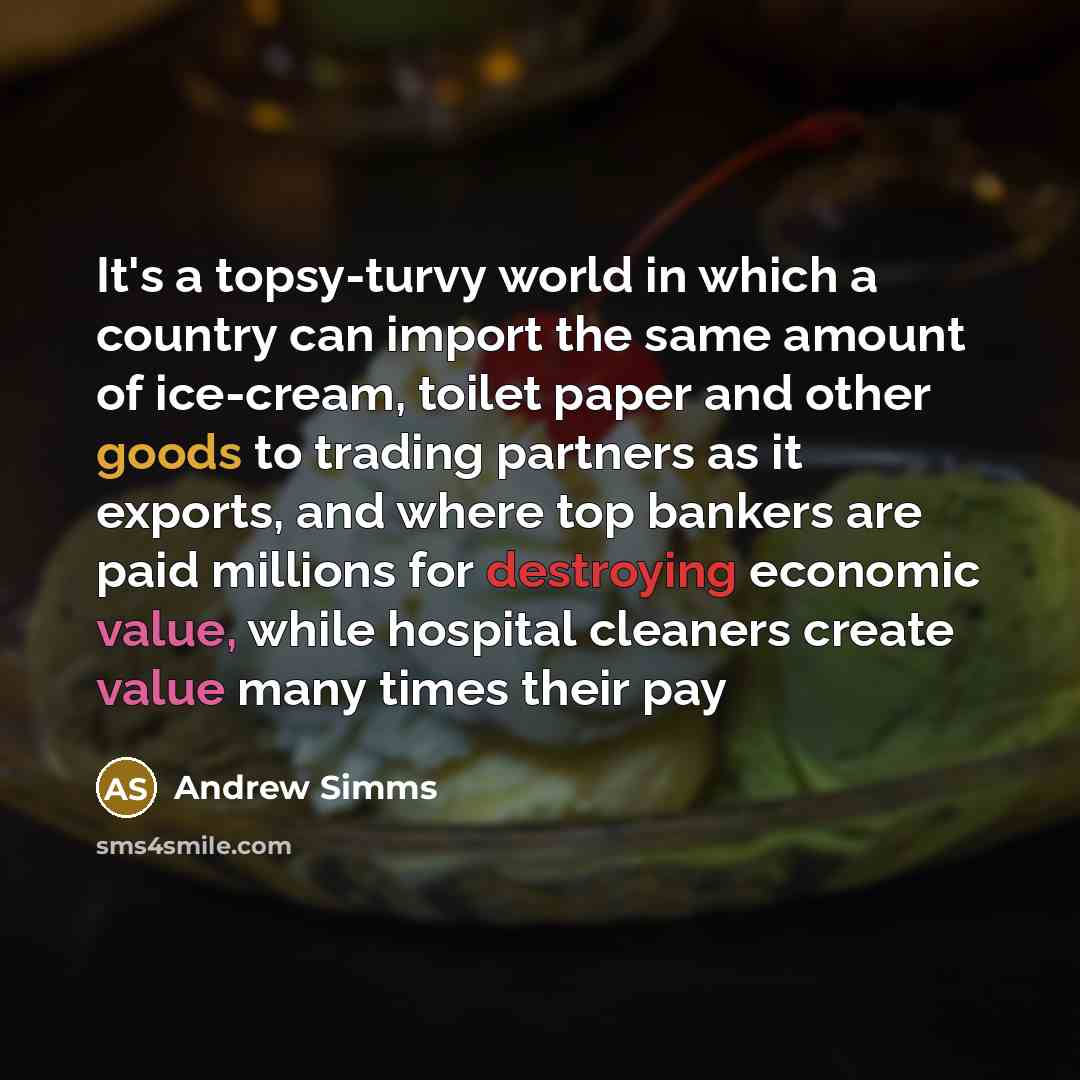 “It's a topsy-turvy world in which a country can import the same amount of ice-cream, toilet paper and other goods to trading partners as it exports, and where top bankers are paid millions for destroying economic value, while hospital cleaners create value many times their pay” quote by Andrew Simms