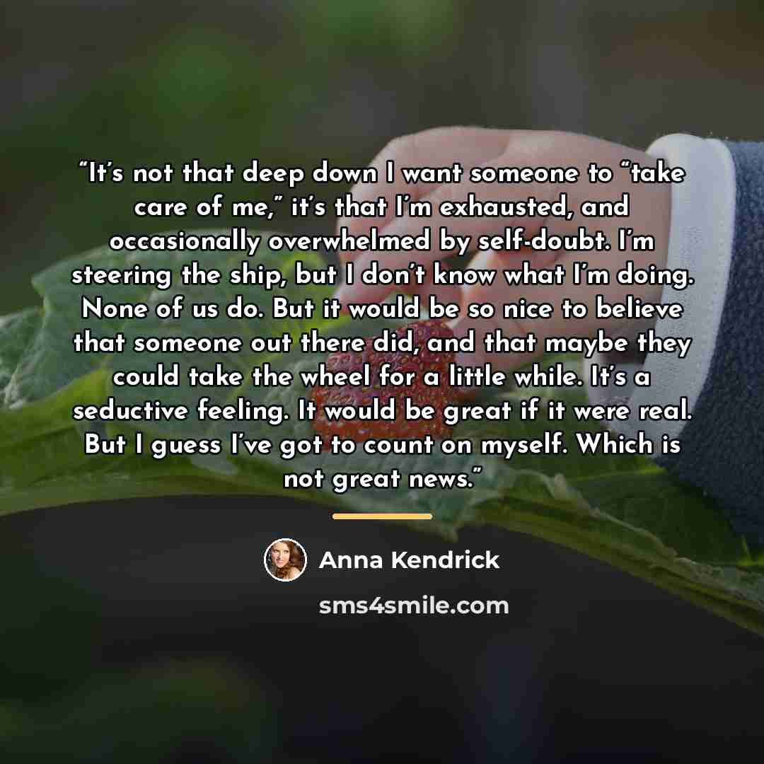 “It’s not that deep down I want someone to “take care of me,” it’s that I’m exhausted, and occasionally overwhelmed by self-doubt. I’m steering the ship, but I don’t know what I’m doing. None of us do. But it would be so nice to believe that someone out there did, and that maybe they could take the…” quote by Anna Kendrick