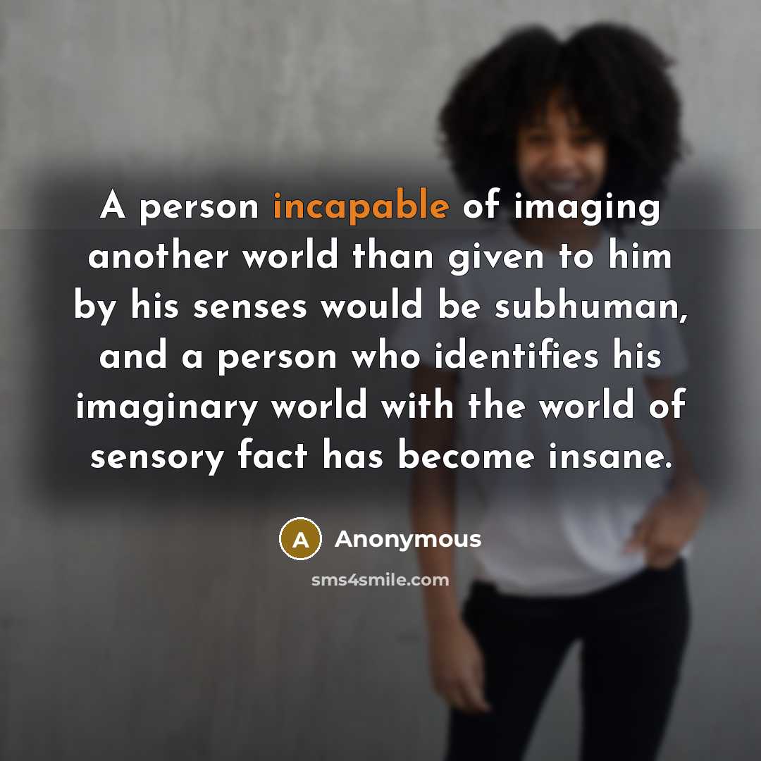 “A person incapable of imaging another world than given to him by his senses would be subhuman, and a person who identifies his imaginary world with the world of sensory fact has become insane.” quote by Anonymous