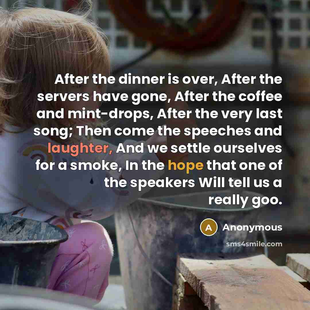 “After the dinner is over, After the servers have gone, After the coffee and mint-drops, After the very last song; Then come the speeches and laughter, And we settle ourselves for a smoke, In the hope that one of the speakers Will tell us a really goo.” quote by Anonymous