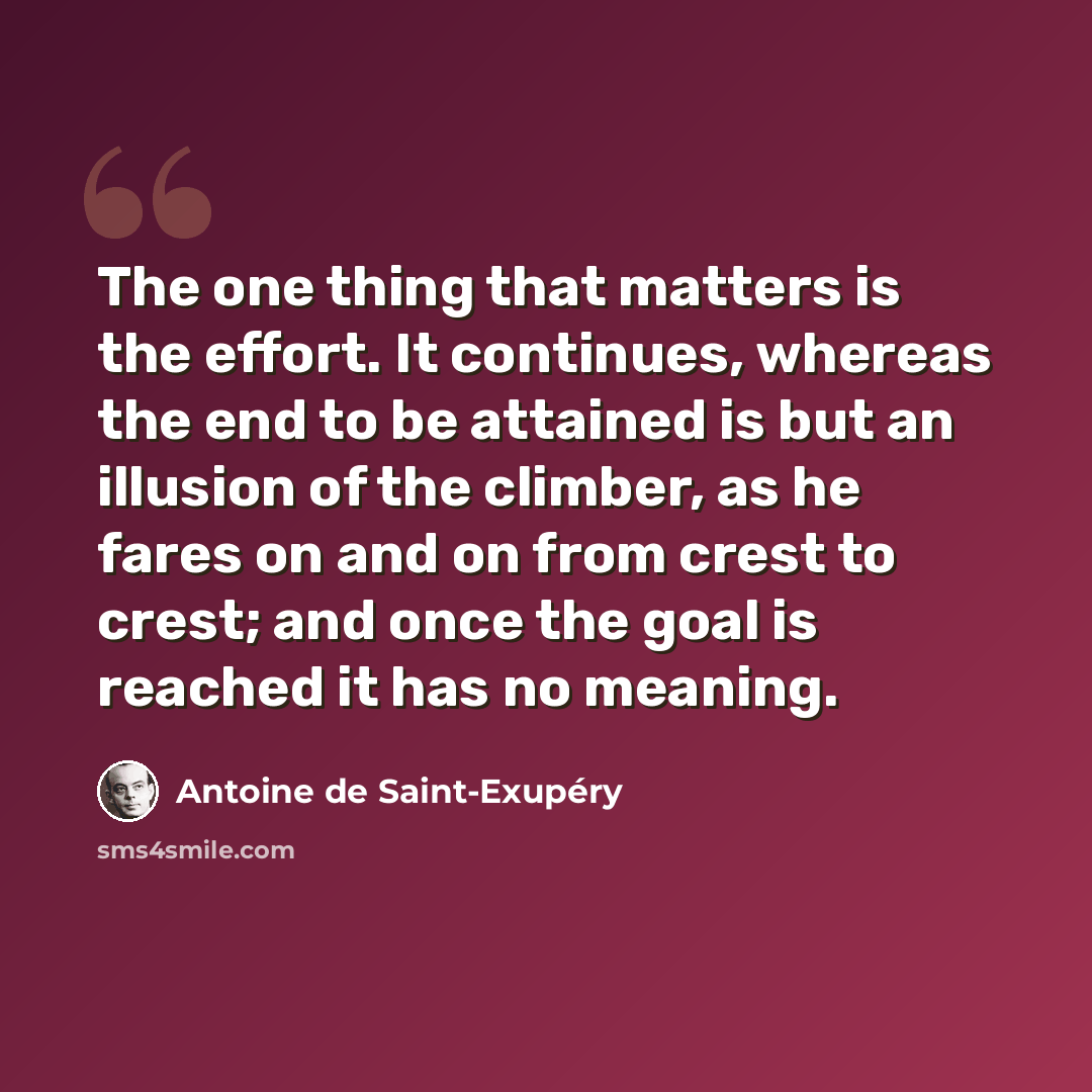 “The one thing that matters is the effort. It continues, whereas the end to be attained is but an illusion of the climber, as he fares on and on from crest to crest; and once the goal is reached it has no meaning.” quote by Antoine de Saint-Exupery