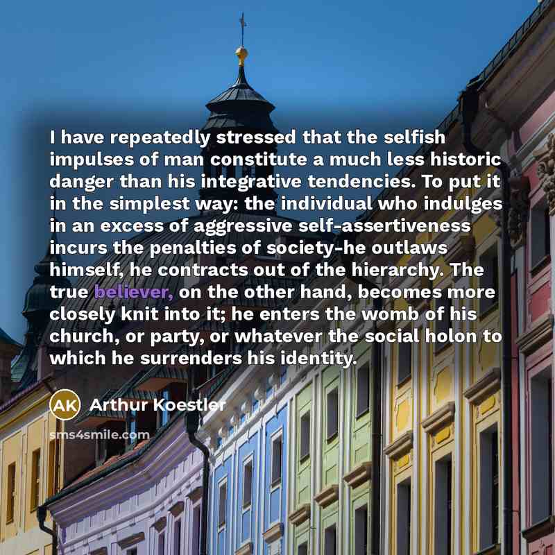 “I have repeatedly stressed that the selfish impulses of man constitute a much less historic danger than his integrative tendencies. To put it in the simplest way: the individual who indulges in an excess of aggressive self-assertiveness incurs the penalties of society-he outlaws himself, he…” quote by Arthur Koestler