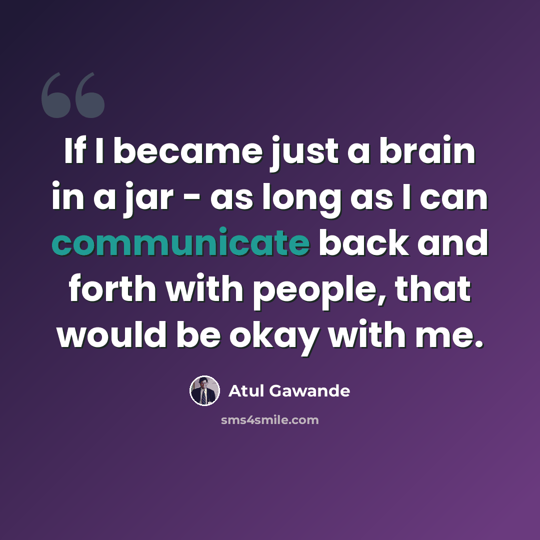 “If I became just a brain in a jar - as long as I can communicate back and forth with people, that would be okay with me.” quote by Atul Gawande